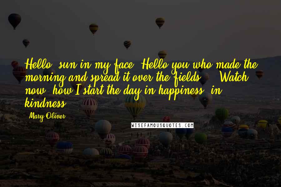 Mary Oliver Quotes: Hello, sun in my face. Hello you who made the morning and spread it over the fields ... Watch, now, how I start the day in happiness, in kindness.