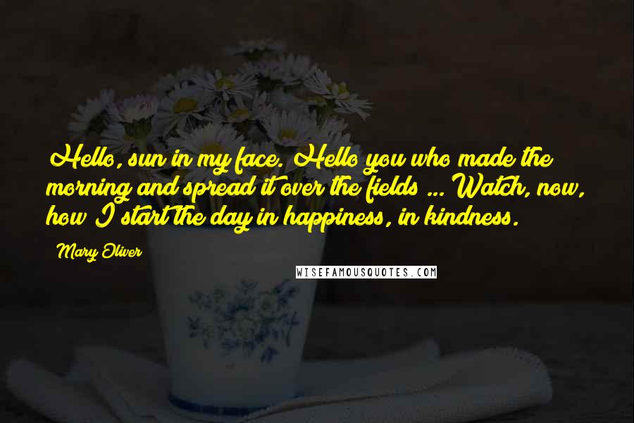 Mary Oliver Quotes: Hello, sun in my face. Hello you who made the morning and spread it over the fields ... Watch, now, how I start the day in happiness, in kindness.