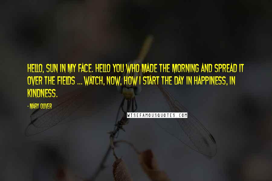 Mary Oliver Quotes: Hello, sun in my face. Hello you who made the morning and spread it over the fields ... Watch, now, how I start the day in happiness, in kindness.