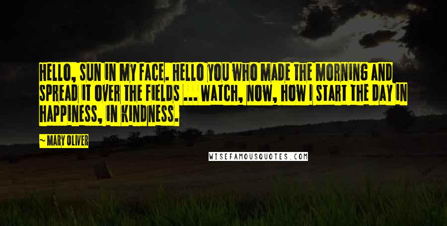 Mary Oliver Quotes: Hello, sun in my face. Hello you who made the morning and spread it over the fields ... Watch, now, how I start the day in happiness, in kindness.