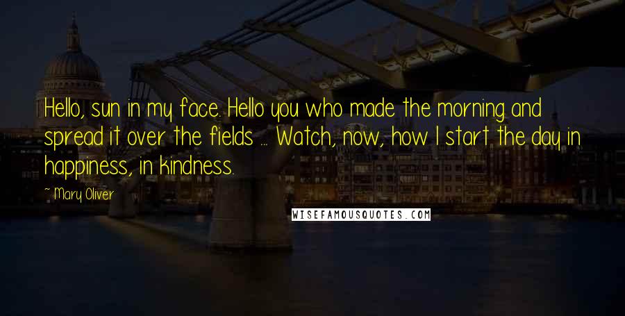 Mary Oliver Quotes: Hello, sun in my face. Hello you who made the morning and spread it over the fields ... Watch, now, how I start the day in happiness, in kindness.