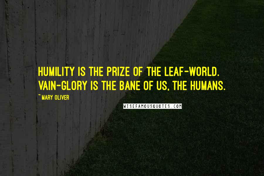 Mary Oliver Quotes: Humility is the prize of the leaf-world. Vain-glory is the bane of us, the humans.