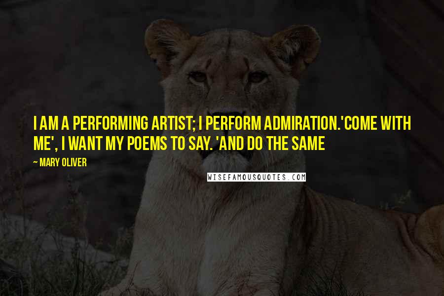 Mary Oliver Quotes: I am a performing artist; I perform admiration.'Come with me', I want my poems to say. 'And do the same