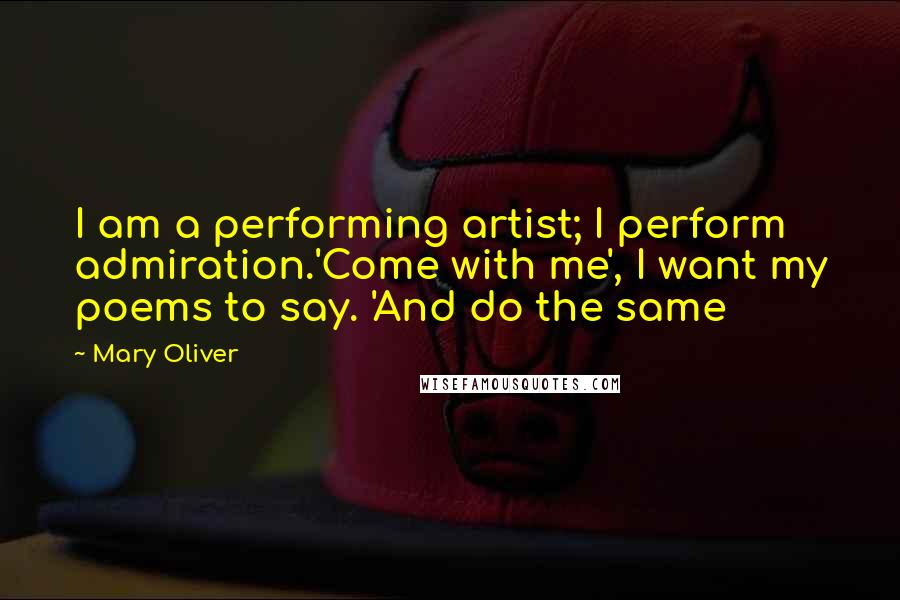 Mary Oliver Quotes: I am a performing artist; I perform admiration.'Come with me', I want my poems to say. 'And do the same