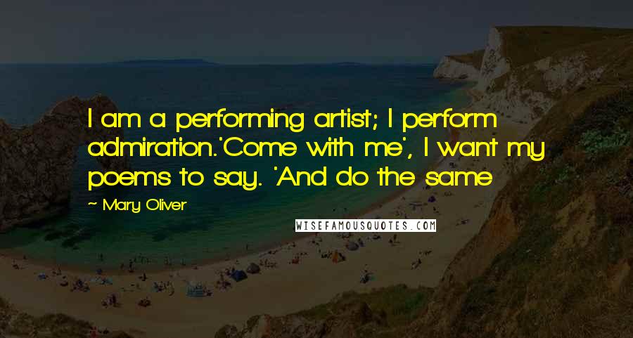 Mary Oliver Quotes: I am a performing artist; I perform admiration.'Come with me', I want my poems to say. 'And do the same