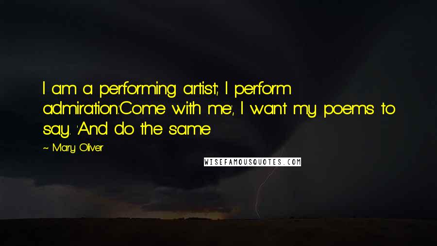 Mary Oliver Quotes: I am a performing artist; I perform admiration.'Come with me', I want my poems to say. 'And do the same