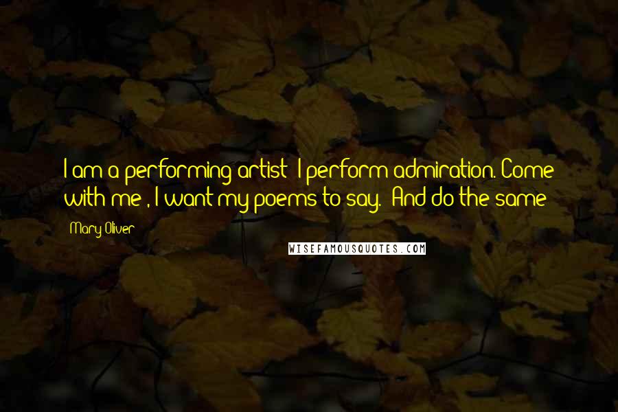 Mary Oliver Quotes: I am a performing artist; I perform admiration.'Come with me', I want my poems to say. 'And do the same