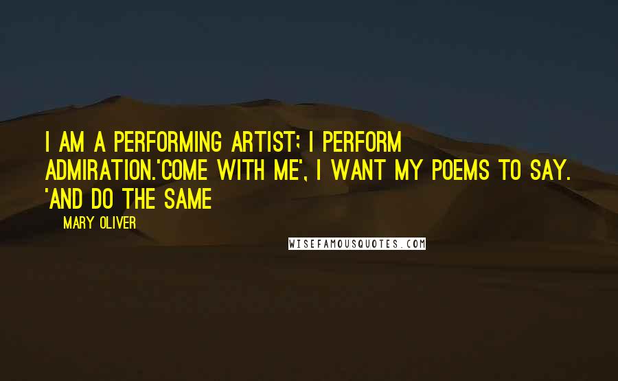Mary Oliver Quotes: I am a performing artist; I perform admiration.'Come with me', I want my poems to say. 'And do the same