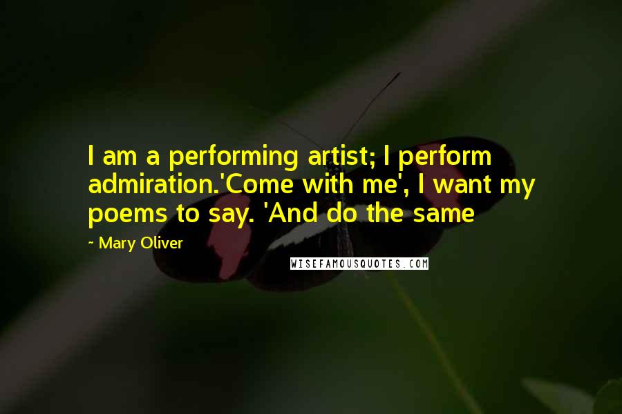 Mary Oliver Quotes: I am a performing artist; I perform admiration.'Come with me', I want my poems to say. 'And do the same