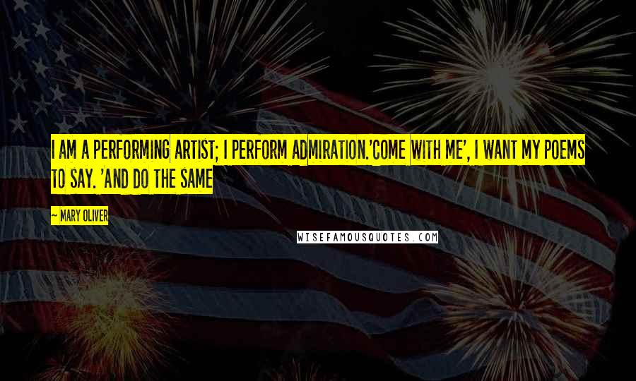 Mary Oliver Quotes: I am a performing artist; I perform admiration.'Come with me', I want my poems to say. 'And do the same