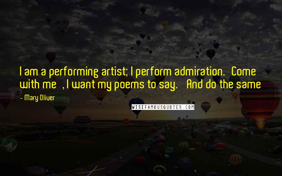 Mary Oliver Quotes: I am a performing artist; I perform admiration.'Come with me', I want my poems to say. 'And do the same