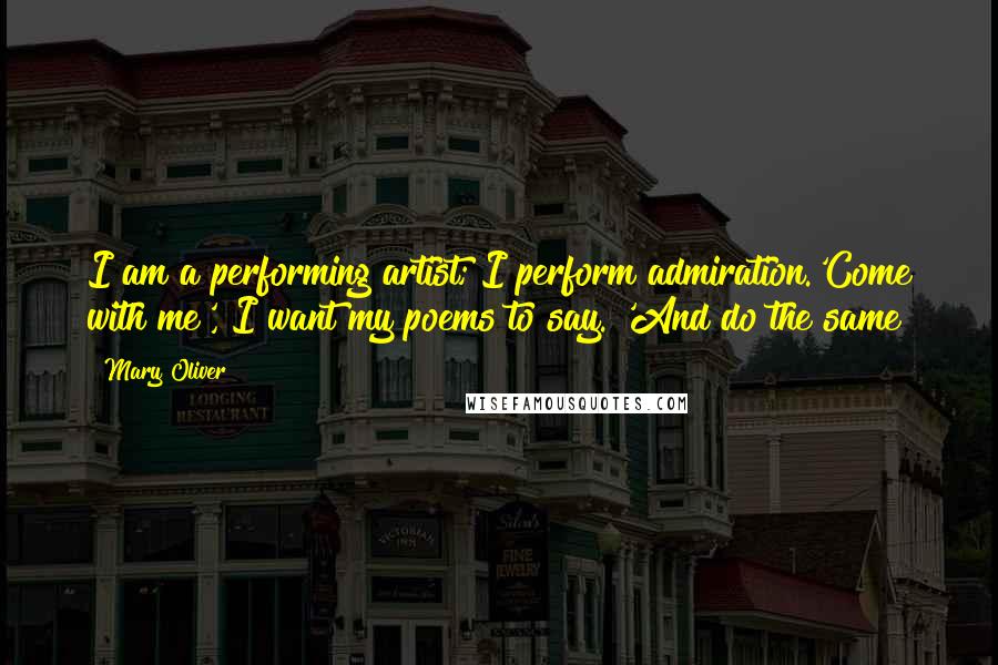Mary Oliver Quotes: I am a performing artist; I perform admiration.'Come with me', I want my poems to say. 'And do the same