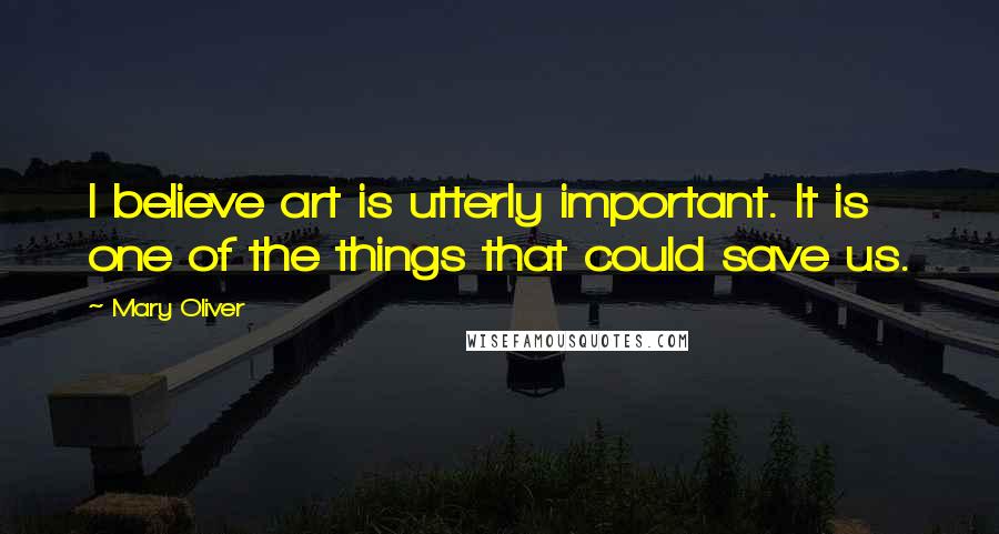 Mary Oliver Quotes: I believe art is utterly important. It is one of the things that could save us.