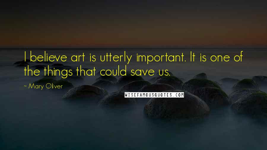 Mary Oliver Quotes: I believe art is utterly important. It is one of the things that could save us.