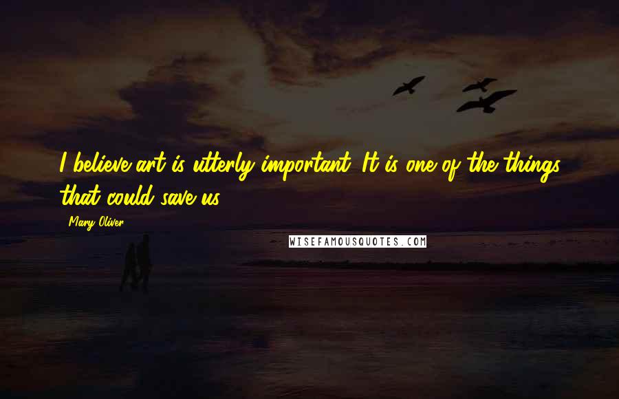 Mary Oliver Quotes: I believe art is utterly important. It is one of the things that could save us.