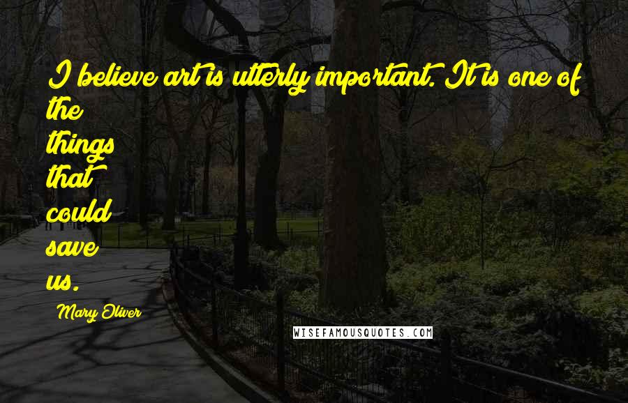 Mary Oliver Quotes: I believe art is utterly important. It is one of the things that could save us.