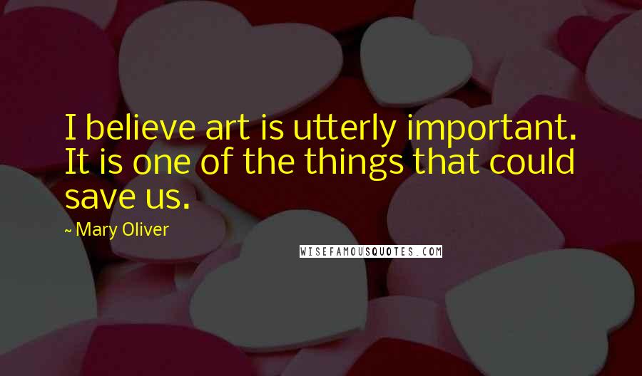 Mary Oliver Quotes: I believe art is utterly important. It is one of the things that could save us.