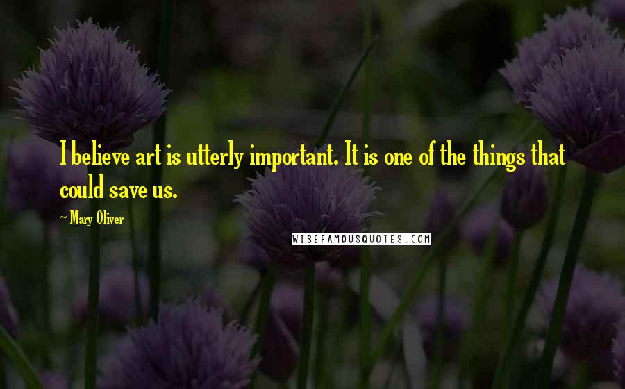 Mary Oliver Quotes: I believe art is utterly important. It is one of the things that could save us.