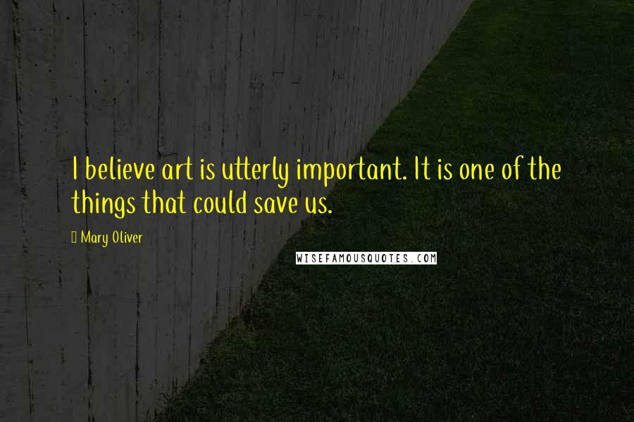 Mary Oliver Quotes: I believe art is utterly important. It is one of the things that could save us.