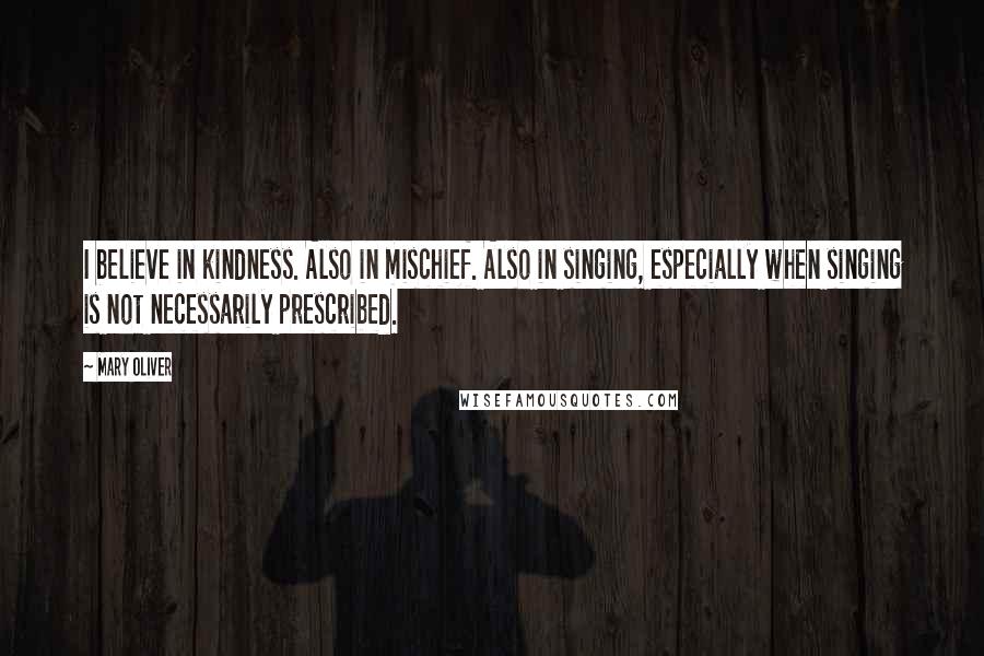 Mary Oliver Quotes: I believe in kindness. Also in mischief. Also in singing, especially when singing is not necessarily prescribed.