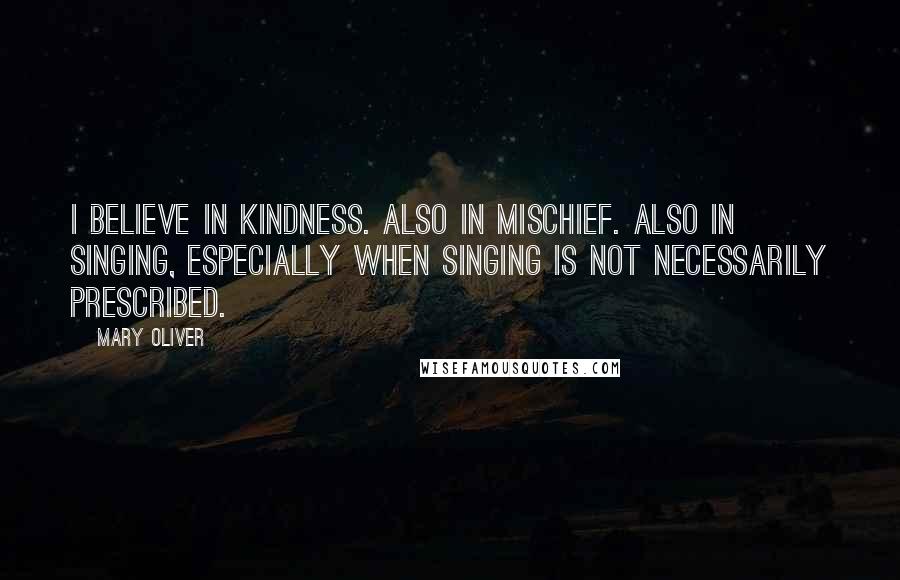 Mary Oliver Quotes: I believe in kindness. Also in mischief. Also in singing, especially when singing is not necessarily prescribed.