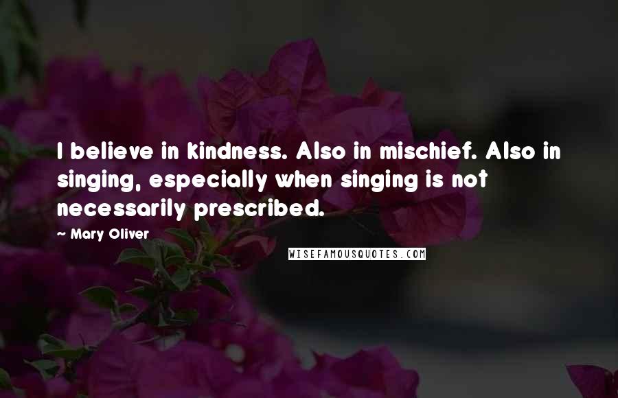 Mary Oliver Quotes: I believe in kindness. Also in mischief. Also in singing, especially when singing is not necessarily prescribed.