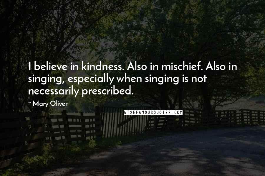 Mary Oliver Quotes: I believe in kindness. Also in mischief. Also in singing, especially when singing is not necessarily prescribed.