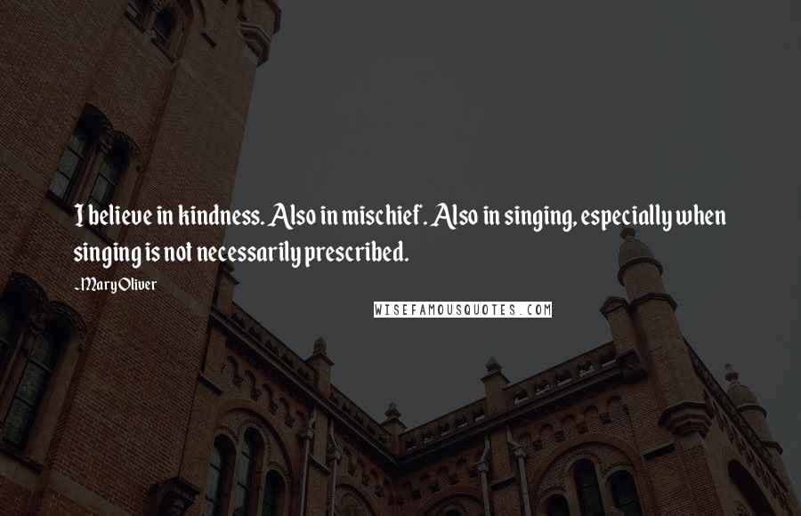 Mary Oliver Quotes: I believe in kindness. Also in mischief. Also in singing, especially when singing is not necessarily prescribed.