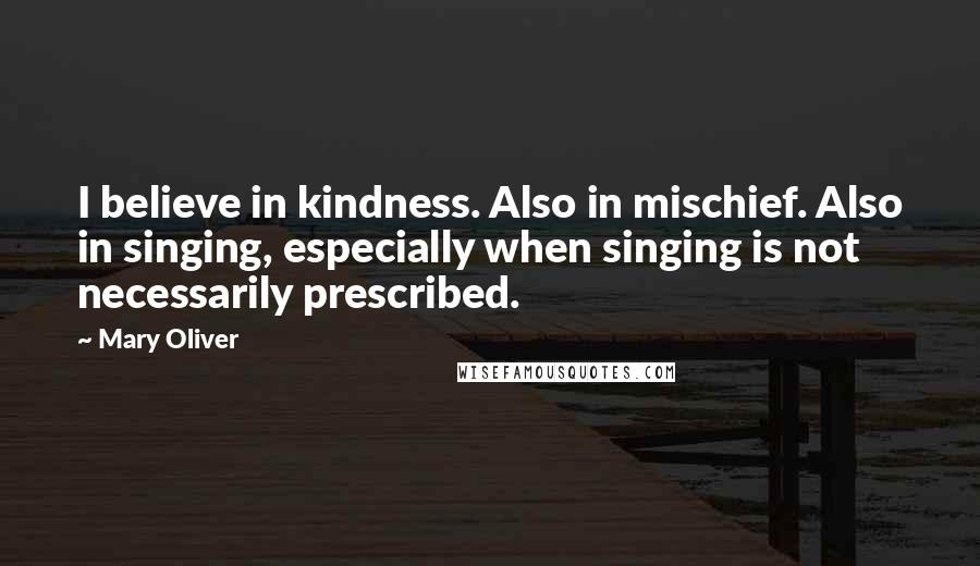 Mary Oliver Quotes: I believe in kindness. Also in mischief. Also in singing, especially when singing is not necessarily prescribed.