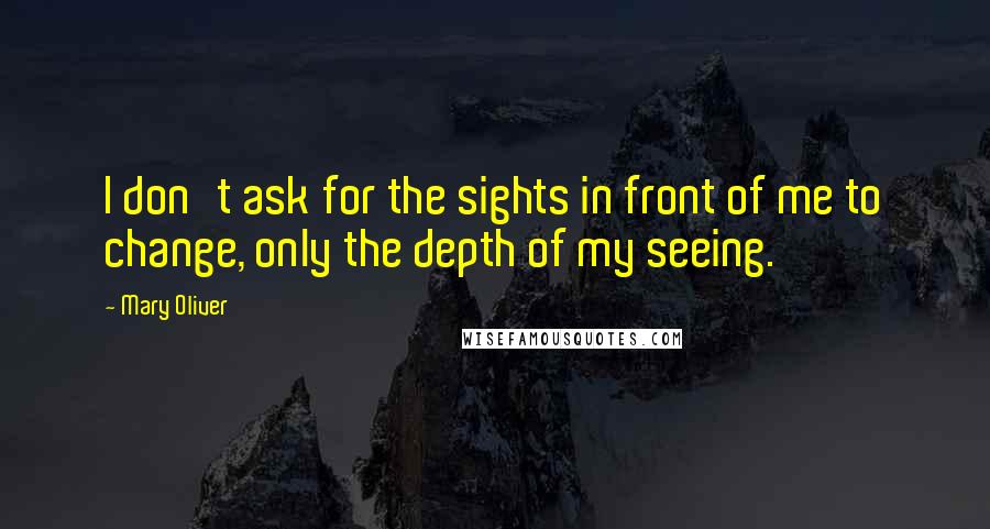 Mary Oliver Quotes: I don't ask for the sights in front of me to change, only the depth of my seeing.
