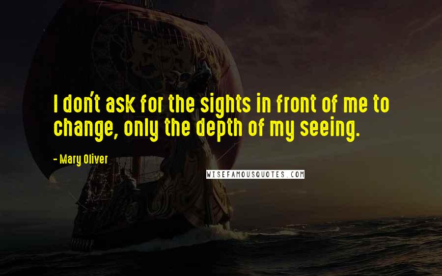 Mary Oliver Quotes: I don't ask for the sights in front of me to change, only the depth of my seeing.