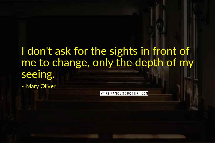 Mary Oliver Quotes: I don't ask for the sights in front of me to change, only the depth of my seeing.