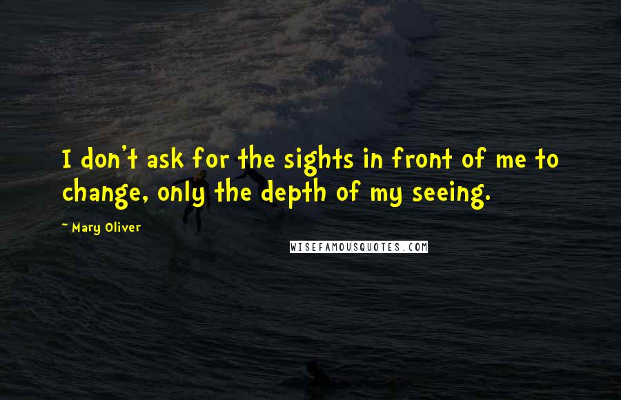 Mary Oliver Quotes: I don't ask for the sights in front of me to change, only the depth of my seeing.