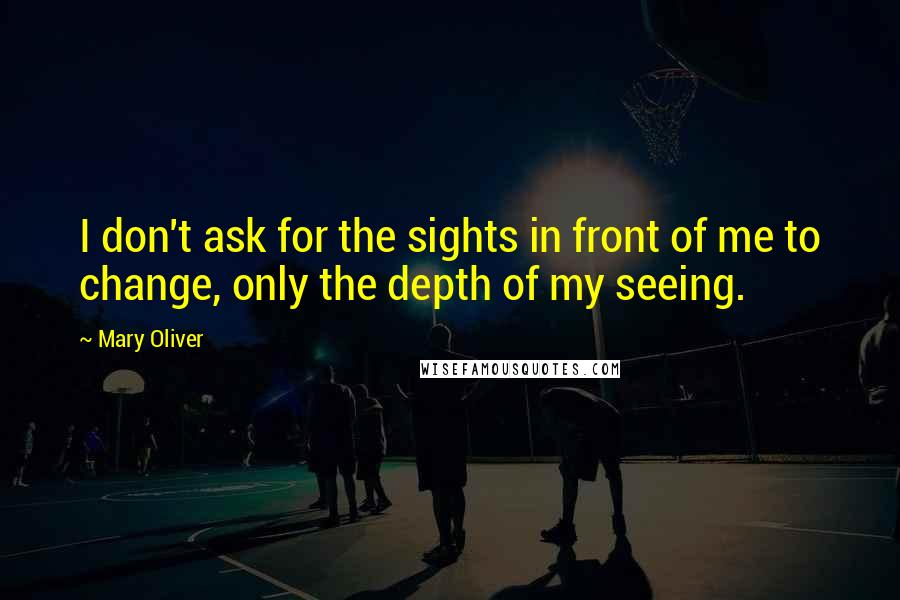 Mary Oliver Quotes: I don't ask for the sights in front of me to change, only the depth of my seeing.