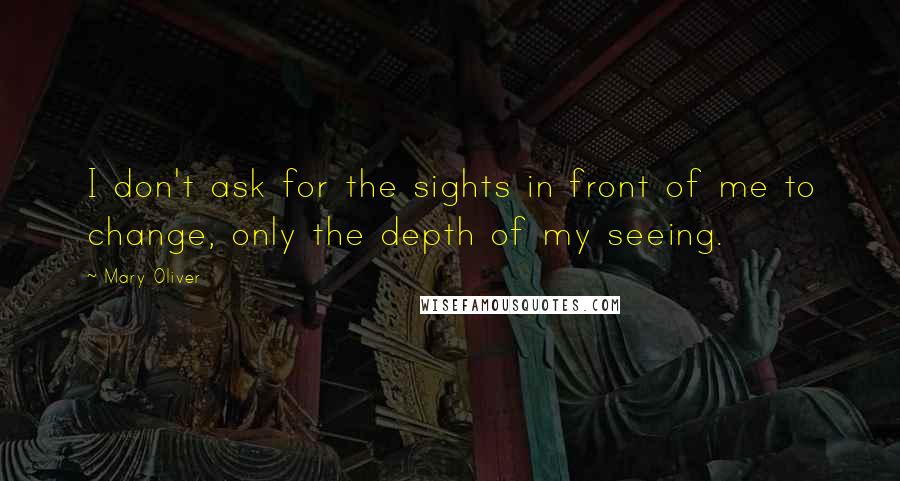 Mary Oliver Quotes: I don't ask for the sights in front of me to change, only the depth of my seeing.