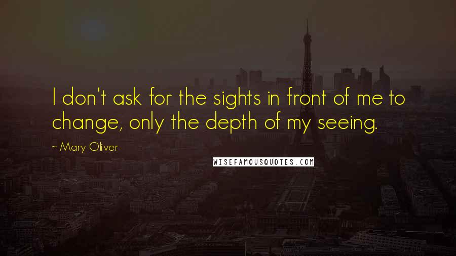 Mary Oliver Quotes: I don't ask for the sights in front of me to change, only the depth of my seeing.