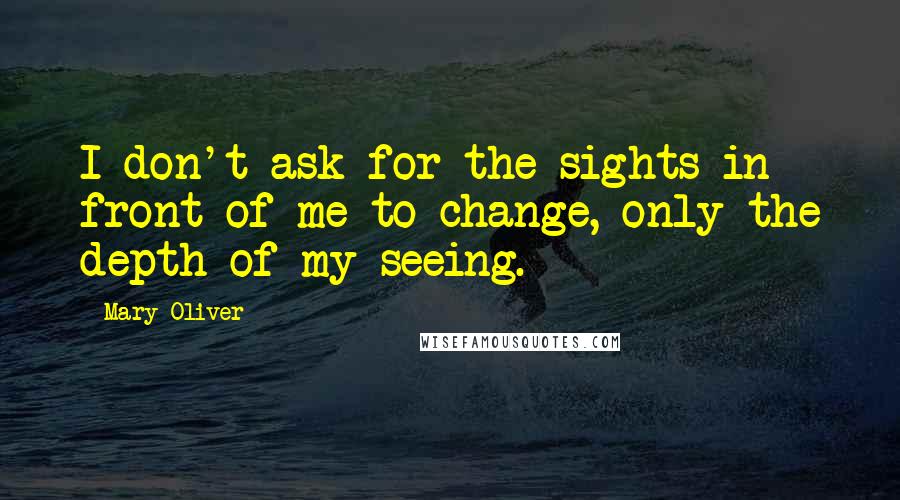 Mary Oliver Quotes: I don't ask for the sights in front of me to change, only the depth of my seeing.