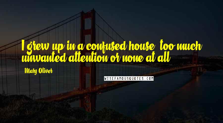 Mary Oliver Quotes: I grew up in a confused house: too much unwanted attention or none at all.