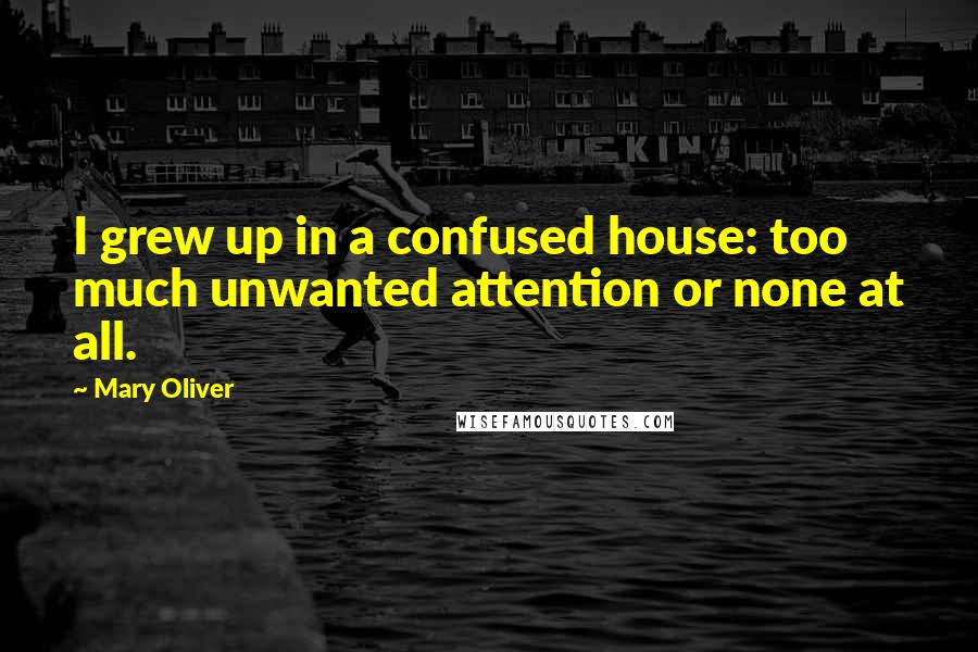 Mary Oliver Quotes: I grew up in a confused house: too much unwanted attention or none at all.
