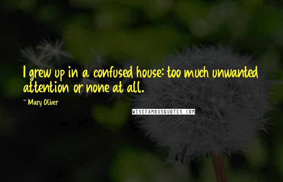 Mary Oliver Quotes: I grew up in a confused house: too much unwanted attention or none at all.