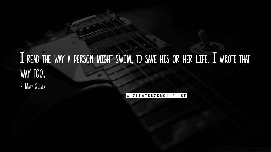 Mary Oliver Quotes: I read the way a person might swim, to save his or her life. I wrote that way too.