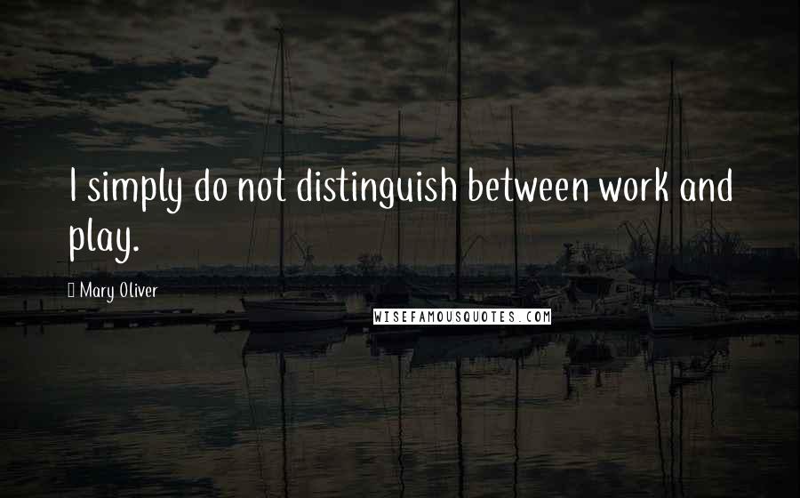 Mary Oliver Quotes: I simply do not distinguish between work and play.