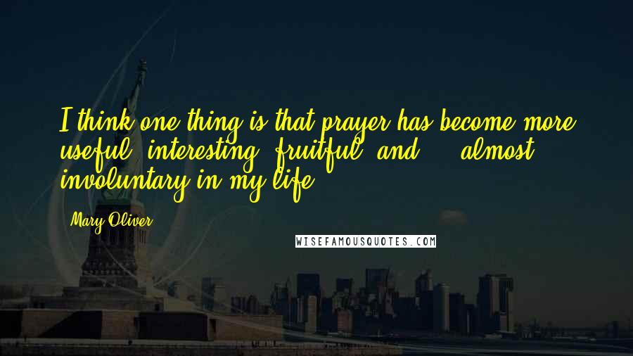 Mary Oliver Quotes: I think one thing is that prayer has become more useful, interesting, fruitful, and ... almost involuntary in my life.