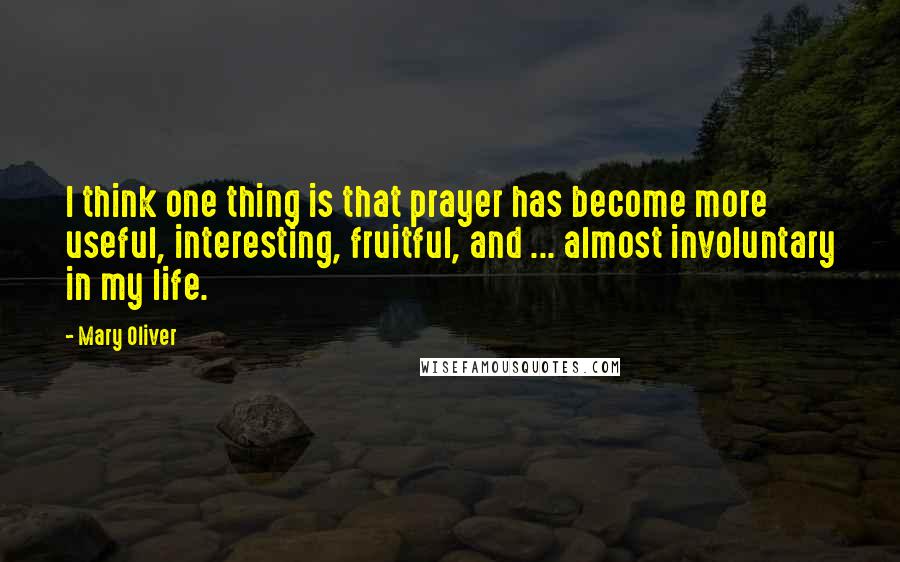 Mary Oliver Quotes: I think one thing is that prayer has become more useful, interesting, fruitful, and ... almost involuntary in my life.