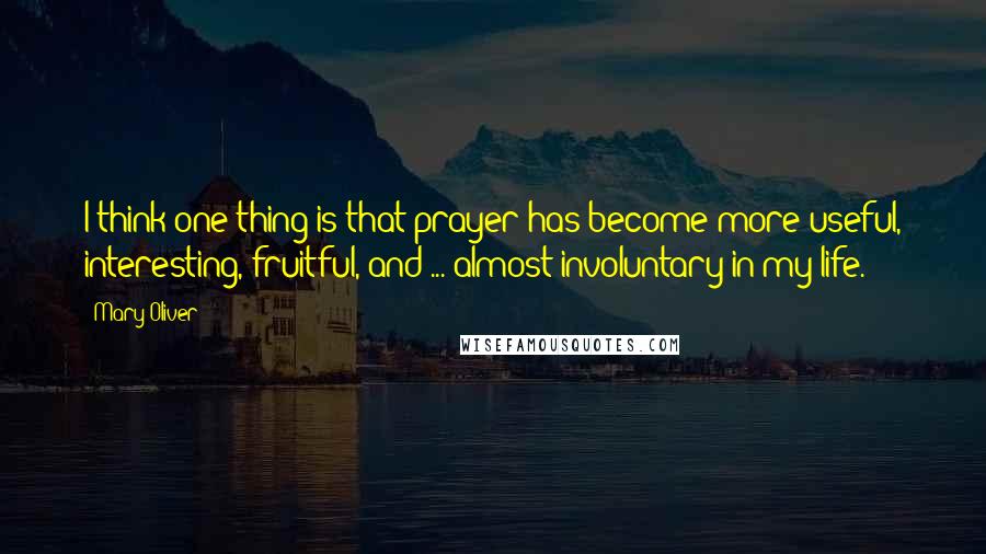 Mary Oliver Quotes: I think one thing is that prayer has become more useful, interesting, fruitful, and ... almost involuntary in my life.