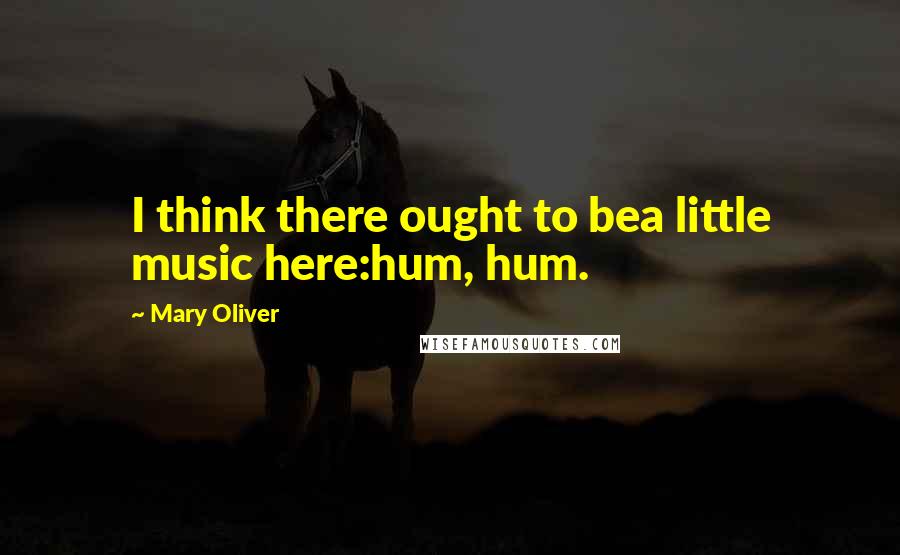 Mary Oliver Quotes: I think there ought to bea little music here:hum, hum.