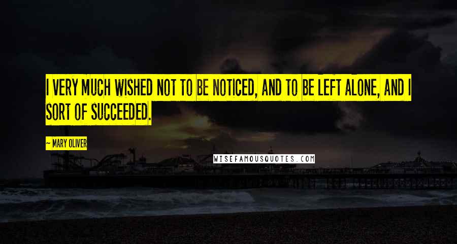 Mary Oliver Quotes: I very much wished not to be noticed, and to be left alone, and I sort of succeeded.