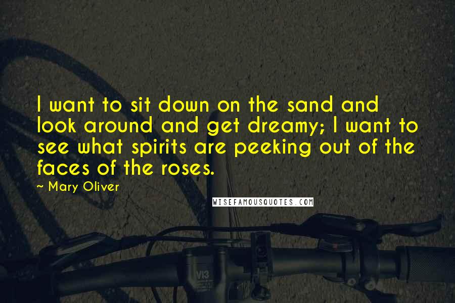 Mary Oliver Quotes: I want to sit down on the sand and look around and get dreamy; I want to see what spirits are peeking out of the faces of the roses.