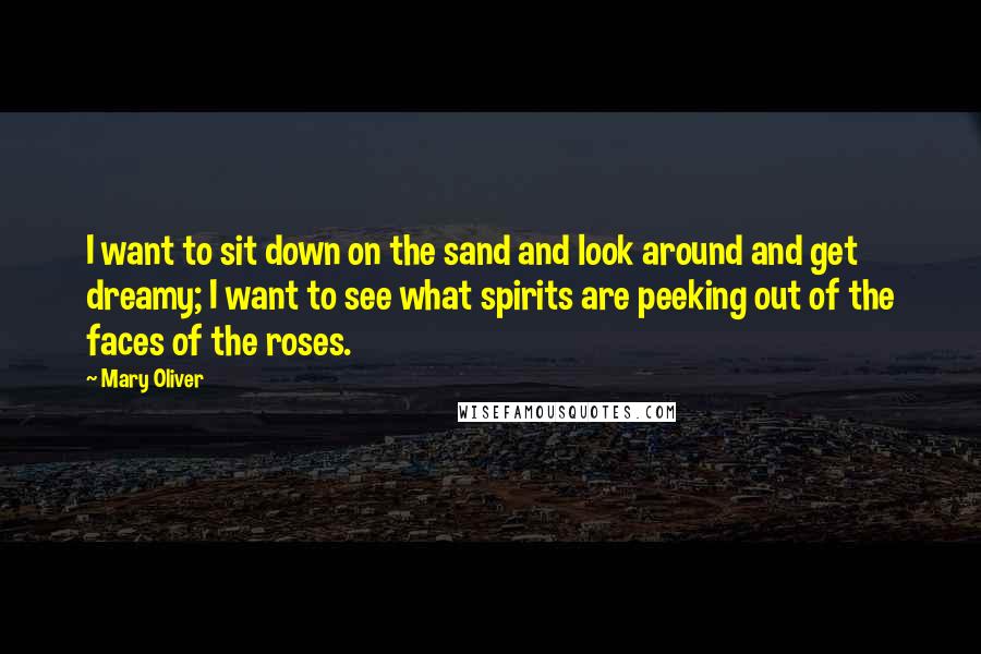 Mary Oliver Quotes: I want to sit down on the sand and look around and get dreamy; I want to see what spirits are peeking out of the faces of the roses.