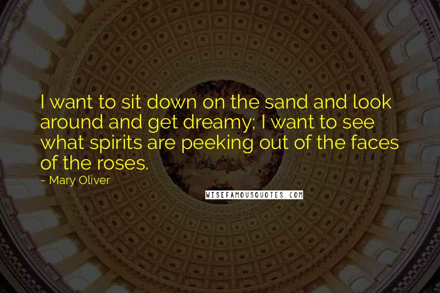 Mary Oliver Quotes: I want to sit down on the sand and look around and get dreamy; I want to see what spirits are peeking out of the faces of the roses.